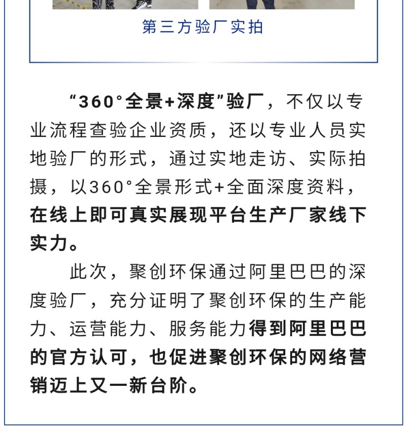 “360°全景+深度”驗廠，不僅以專業流程查驗企業資質，還以專業人員實地驗廠的形式，通過實地走訪、實際拍攝，以360°全景形式+全面深度資料，在線上即可真實展現平臺生產廠家線下實力。 此次，聚創環保通過阿里巴巴的深度驗廠，充分證明了聚創環保的生產能力、運營能力、服務能力得到阿里巴巴的官方認可，也促進聚創環保的網絡營銷邁上又一新臺階。