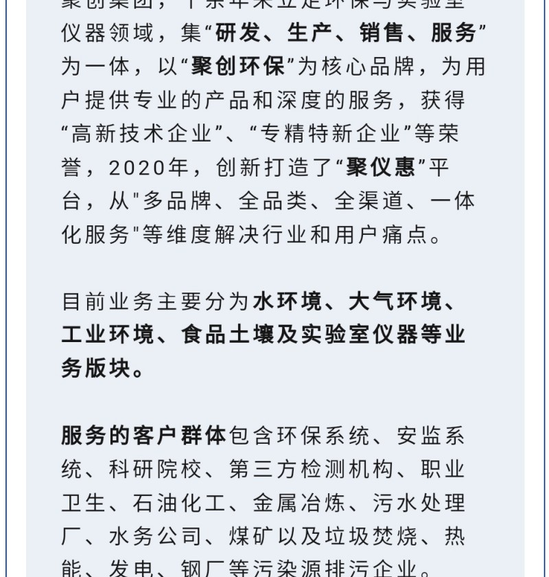 聚創集團，十余年來立足環保與實驗室儀器領域，集“研發、生產、銷售、服務”為一體，以“聚創環保”為核心品牌，為用戶提供專業的產品和深度的服務，獲得“高-新技術企業”、“專精特新企業”等榮譽，2020年，創新打造了“聚儀惠”平臺，從